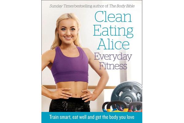 Clean Eating Alice Everyday Fitness - Train Smart, Eat Well and Get the Body You Love