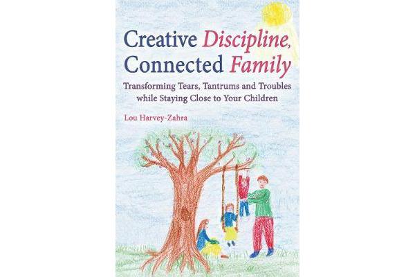 Creative Discipline, Connected Family - Transforming Tears, Tantrums and Troubles While Staying Close to Your Children