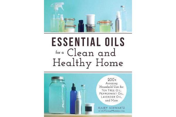 Essential Oils for a Clean and Healthy Home - 200+ Amazing Household Uses for Tea Tree Oil, Peppermint Oil, Lavender Oil, and More