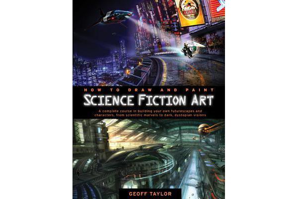 How to Draw and Paint Science Fiction Art - A Complete Course in Building Your Own Futurescapes and Characters, from Scientific Marvels to Dark, Dysto