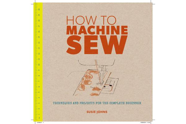 How to Machine Sew - Techniques and Projects for the Complete Beginner