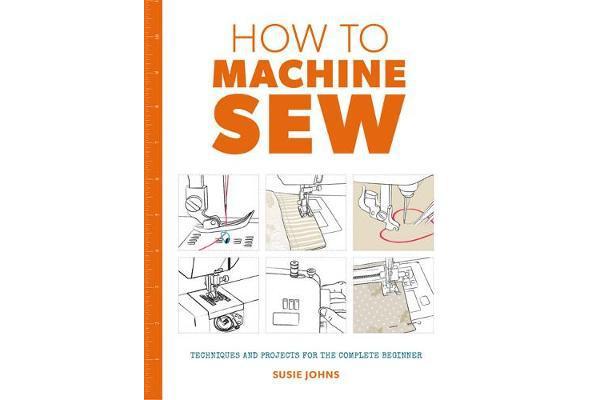 How to Machine Sew - Techniques and Projects for the Complete Beginner