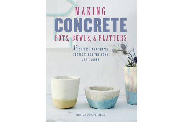 Making Concrete Pots, Bowls, and Platters - 35 Stylish and Simple Projects for the Home and Garden