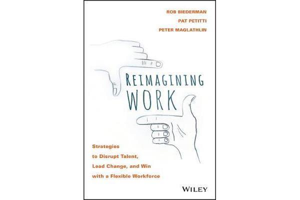 Reimagining Work - Strategies to Disrupt Talent, Lead Change, and Win with a Flexible Workforce