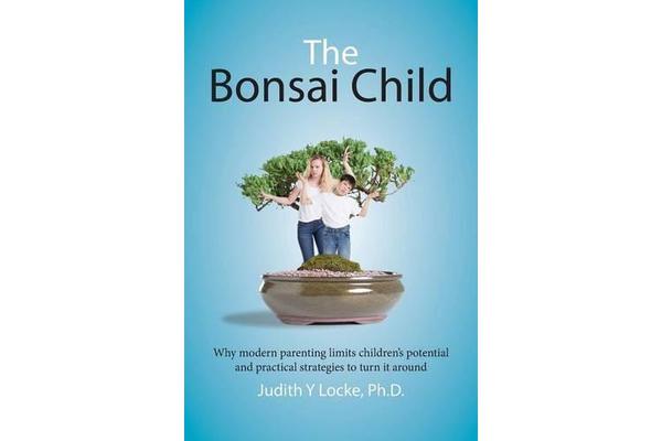 The Bonsai Child - Why Modern Parenting Limits Children's Potential and Practical Strategies to Turn It Around