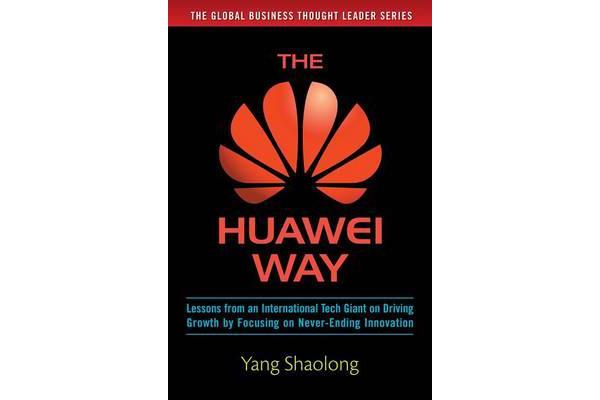 The Huawei Way - Lessons from an International Tech Giant on Driving Growth by Focusing on Never-Ending Innovation