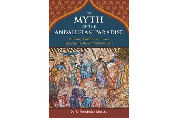 The Myth of the Andalusian Paradise - Muslims, Christians, and Jews Under Islamic Rule in Medieval Spain