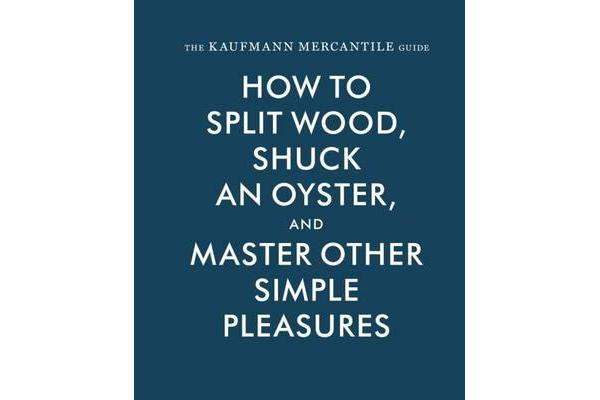 The Kaufmann Mercantile Guide - How to Split Wood, Shuck an Oyster, and Master Other Simple Pleasures