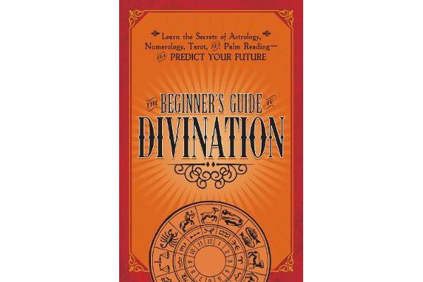 The Beginner's Guide to Divination - Learn the Secrets of Astrology, Numerology, Tarot, and Palm Reading--and Predict Your Future