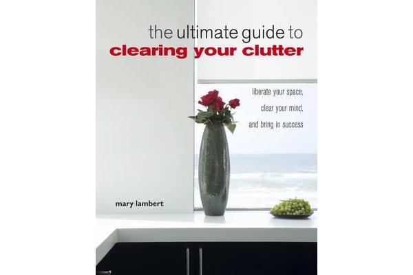 The Ultimate Guide to Clearing Your Clutter - Liberate Your Space, Clear Your Mind and Bring in Success