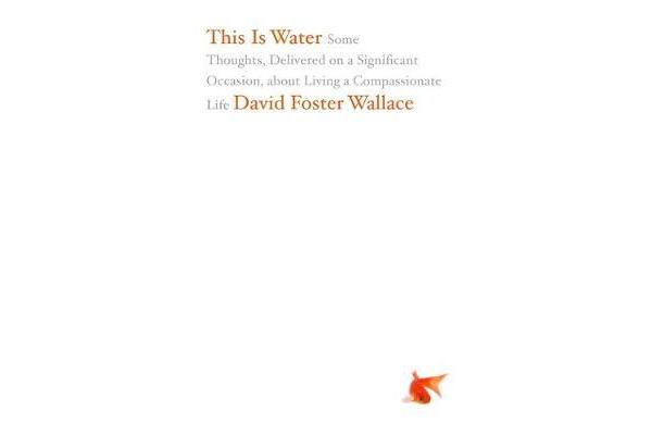 This Is Water - Some Thoughts, Delivered on a Significant Occasion, about Living a Compassionate Life