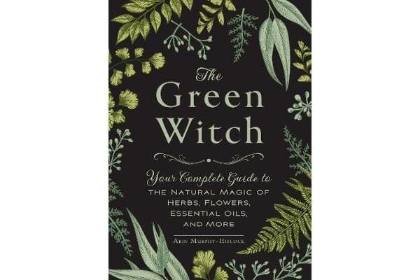 The Green Witch - Your Complete Guide to the Natural Magic of Herbs, Flowers, Essential Oils, and More